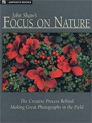 John Shaw's Focus on Nature: The Creative Process Behind Making Great Photographs in the Field