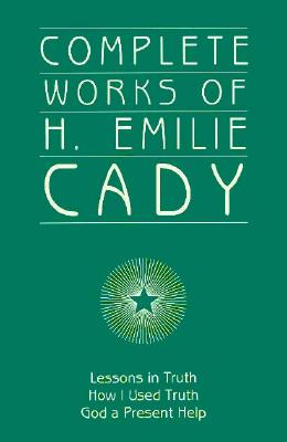 Complete Works of H. Emilie Cady : Lessons in Truth, How I Used Truth, and God a Present Help