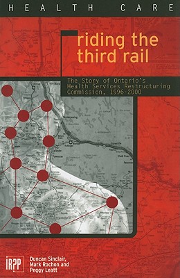 Riding the Third Rail: The Story of Ontario's Health Services Restructuring Commission, 1996-2000 (Institute for Research on Public Policy)