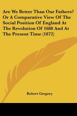 Are We Better Than Our Fathers Or A Comparative View Of The Social Position Of England At The Revolution Of 1688 And At The Present Time (1872)