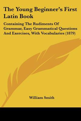 The Young Beginner's First Latin Book: Containing The Rudiments Of Grammar, Easy Grammatical Questions And Exercises, With Vocabularies (1879)