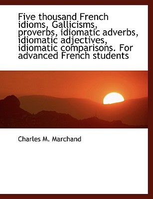 Five thousand French idioms, Gallicisms, proverbs, idiomatic adverbs, idiomatic adjectives, idiomati