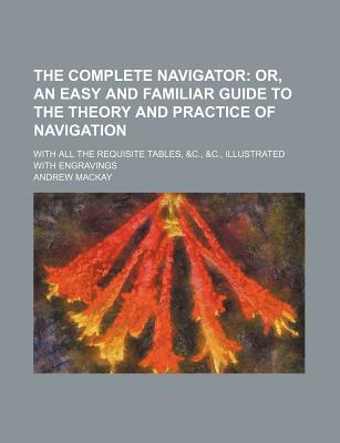 The Complete Navigator; Or, an Easy and Familiar Guide to the Theory and Practice of Navigation. with All the Requisite Tables, &C., &C., Illustrated