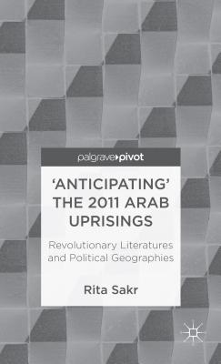 'Anticipating' the 2011 Arab Uprisings: Revolutionary Literatures and Political Geographies (Palgrave Pivot)