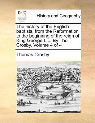 The history of the English baptists, from the Reformation to the beginning of the reign of King George I. . By Tho. Crosby. Volume 4 of 4