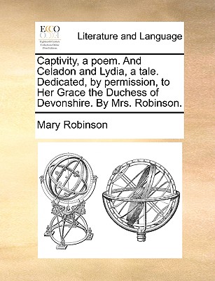 Captivity, a poem. And Celadon and Lydia, a tale. Dedicated, by permission, to Her Grace the Duchess of Devonshire. By Mrs. Robinson.