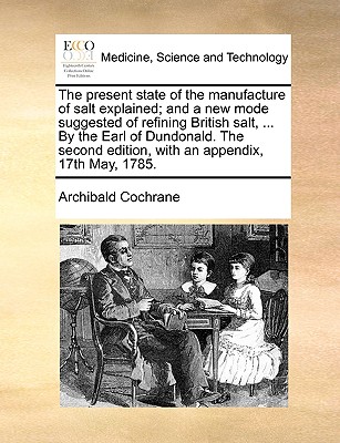The present state of the manufacture of salt explained; and a new mode suggested of refining British salt, . By the Earl of Dundonald. The second edition, with an appendix, 17th May, 1785.