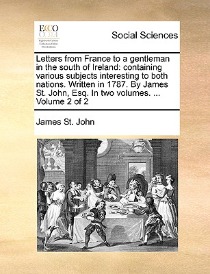 Letters from France to a gentleman in the south of Ireland: containing various subjects interesting to both nations. Written in 1787. By James St. John, Esq. In two volumes. . Volume 2 of 2