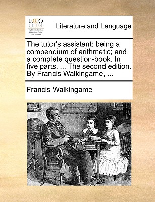 Image for The tutor's assistant: being a compendium of arithmetic; and a complete question-book. In five parts. ... The second edition. By Francis Walkingame, ...