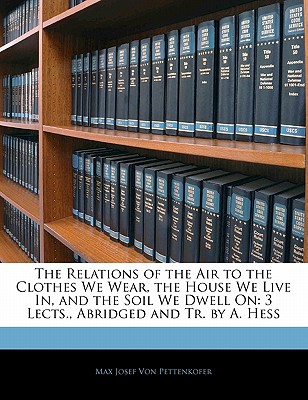 The Relations of the Air to the Clothes We Wear, the House We Live In, and the Soil We Dwell On: 3 Lects., Abridged and Tr. by A. Hess
