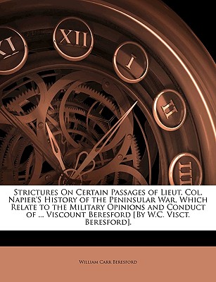 Strictures On Certain Passages of Lieut. Col. Napier's History of the Peninsular War, Which Relate to the Military Opinions and Conduct of . Viscount Beresford [By W.C. Visct. Beresford].