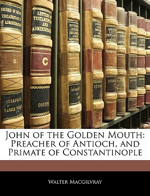 John of the Golden Mouth: Preacher of Antioch, and Primate of Constantinople