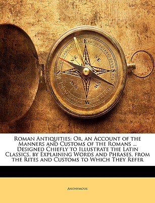 Roman Antiquities: Or, an Account of the Manners and Customs of the Romans . Designed Chiefly to Illustrate the Latin Classics, by Explaining Words . the Rites and Customs to Which They Refer