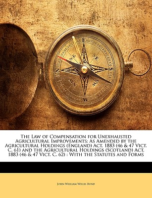 The Law of Compensation for Unexhausted Agricultural Improvements: As Amended by the Agricultural Holdings (England) Act, 1883 (46 & 47 Vict. C. 61) . 47 Vict. C. 62) : With the Statutes and Forms