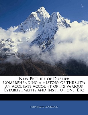 New Picture of Dublin: Comprehending a History of the City; an Accurate Account of Its Various Establishments and Institutions, Etc