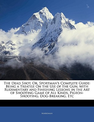 The Dead Shot, Or, Sportman's Complete Guide: Being a Treatise On the Use of the Gun, with Rudimentary and Finishing Lessons in the Art of Shooting . All Kinds, Pigeon-Shooting, Dog-Breaking, Etc