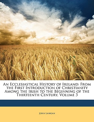 An Ecclesiastical History of Ireland: From the First Introduction of Christianity Among the Irish to the Beginning of the Thirteenth Century, Volume 3