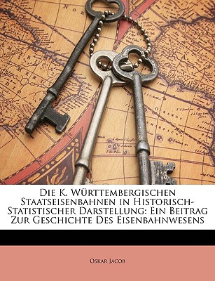 Die K. W rttembergischen Staatseisenbahnen in Historisch-Statistischer darstellung: Ein Beitrag zur Geschichte des Eisenbahnwesens (German Edition)