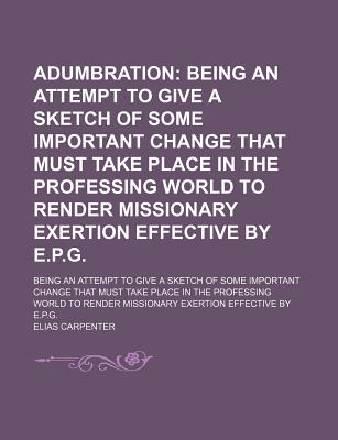 Adumbration; Being an Attempt to Give a Sketch of Some Important Change That Must Take Place in the Professing World to Render Missionary Exertion . Change That Must Take Place in the Pr