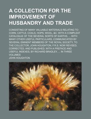 A collection for the improvement of husbandry and trade; Consisting of many valuable materials relating to corn, cattle, coals, hops, wool, &c. With a . other useful particulars, communicated by