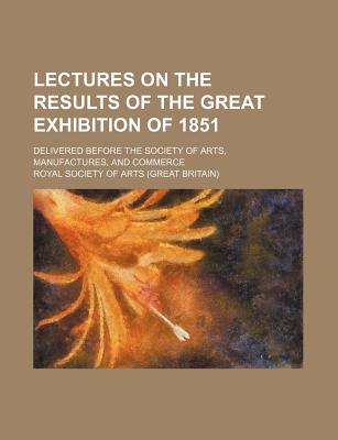 Lectures on the results of the Great exhibition of 1851; delivered before the Society of arts, manufactures, and commerce