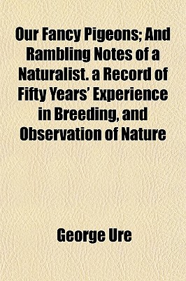 Our Fancy Pigeons; And Rambling Notes of a Naturalist. a Record of Fifty Years' Experience in Breeding, and Observation of Nature
