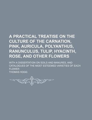A Practical Treatise on the Culture of the Carnation, Pink, Auricula, Polyanthus, Ranunculus, Tulip, Hyacinth, Rose, and Other Flowers; With a . of the Most Esteemed Varieties of Each Flower
