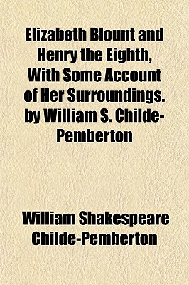 Elizabeth Blount and Henry the Eighth, With Some Account of Her Surroundings. by William S. Childe-Pemberton