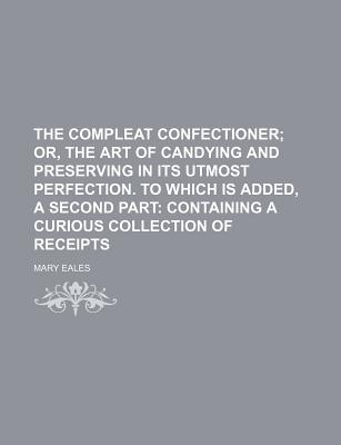 The compleat confectioner; or, The art of candying and preserving in its utmost perfection. To which is added, a second part containing a curious collection of receipts
