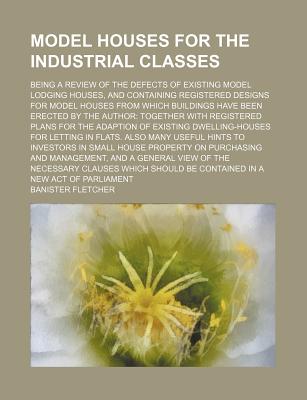 Model houses for the industrial classes; Being a review of the defects of existing model lodging houses, and containing registered designs for model . with registered plans for the adaptio