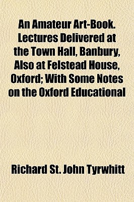 An Amateur Art-Book. Lectures Delivered at the Town Hall, Banbury, Also at Felstead House, Oxford; With Some Notes on the Oxford Educational