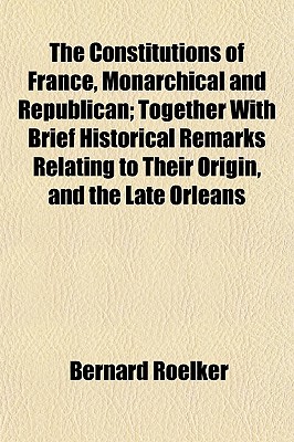 The Constitutions of France, Monarchical and Republican; Together with Brief Historical Remarks Relating to Their Origin, and the Late Orleans