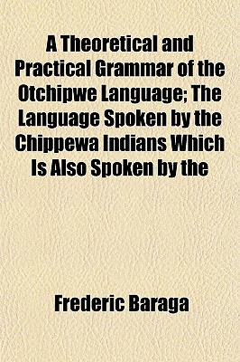A Theoretical and Practical Grammar of the Otchipwe Language; The Language Spoken by the Chippewa Indians Which Is Also Spoken by the