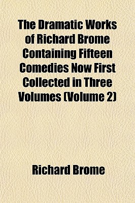 The Dramatic Works of Richard Brome Containing Fifteen Comedies Now First Collected in Three Volumes (Volume 2)