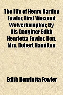The Life of Henry Hartley Fowler, First Viscount Wolverhampton; By His Daughter Edith Henrietta Fowler, Hon. Mrs. Robert Hamilton