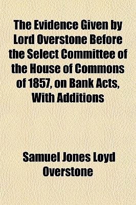 The Evidence Given by Lord Overstone Before the Select Committee of the House of Commons of 1857, on Bank Acts, with Additions