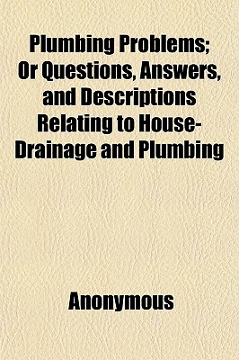 Plumbing Problems; Or Questions, Answers, and Descriptions Relating to House-Drainage and Plumbing