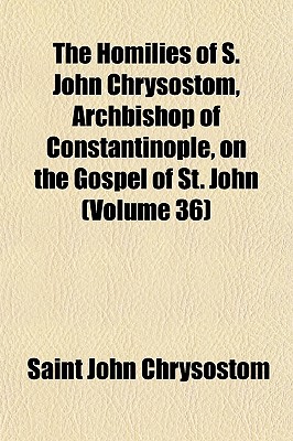 The Homilies of S. John Chrysostom, Archbishop of Constantinople, on the Gospel of St. John (Volume 36)
