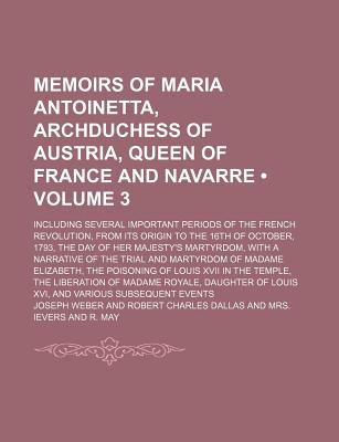 Memoirs of Maria Antoinetta, Archduchess of Austria, Queen of France and Navarre (Volume 3); Including Several Important Periods of the French . Her Majesty's Martyrdom, With a Narrative o