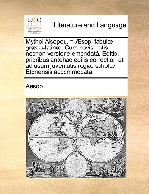 Mythoi Aisopou. = Æsopi fabulæ græco-latinæ. Cum novis notis, necnon versione emendatâ. Editio, prioribus antehac editis correctior; et ad usum ... scholæ Etonensis accommodata. (Latin Edition) Image for Mythoi Aisopou. = Æsopi fabulæ græco-latinæ. Cum novis notis, necnon versione emendatâ. Editio, prioribus antehac editis correctior; et ad usum ... scholæ Etonensis accommodata. (Latin Edition)