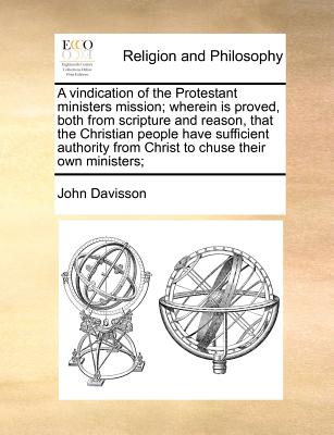A vindication of the Protestant ministers mission; wherein is proved, both from scripture and reason, that the Christian people have sufficient authority from Christ to chuse their own ministers;