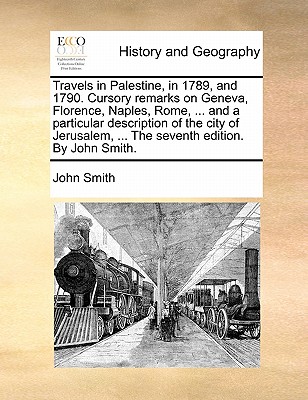 Travels in Palestine, in 1789, and 1790. Cursory remarks on Geneva, Florence, Naples, Rome, ... and a particular description of the city of Jerusalem, ... The seventh edition. By John Smith. Image for Travels in Palestine, in 1789, and 1790. Cursory remarks on Geneva, Florence, Naples, Rome, ... and a particular description of the city of Jerusalem, ... The seventh edition. By John Smith.