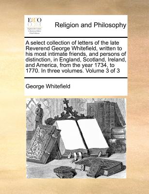 A select collection of letters of the late Reverend George Whitefield, written to his most intimate friends, and persons of distinction, in England, ... to 1770. In three volumes. Volume 3 of 3 Image for A select collection of letters of the late Reverend George Whitefield, written to his most intimate friends, and persons of distinction, in England, ... to 1770. In three volumes. Volume 3 of 3