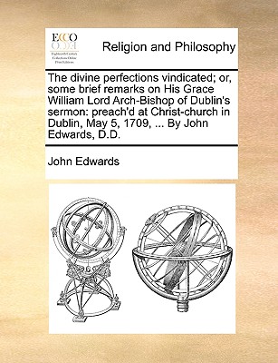 Image for The divine perfections vindicated; or, some brief remarks on His Grace William Lord Arch-Bishop of Dublin's sermon: preach'd at Christ-church in Dublin, May 5, 1709, ... By John Edwards, D.D.