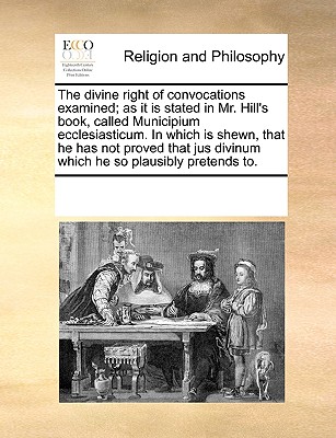 Image for The divine right of convocations examined; as it is stated in Mr. Hill's book, called Municipium ecclesiasticum. In which is shewn, that he has not ... divinum which he so plausibly pretends to.