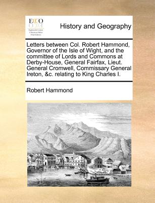 Image for Letters between Col. Robert Hammond, Governor of the Isle of Wight, and the committee of Lords and Commons at Derby-House, General Fairfax, Lieut. ... Ireton, &c. relating to King Charles I.