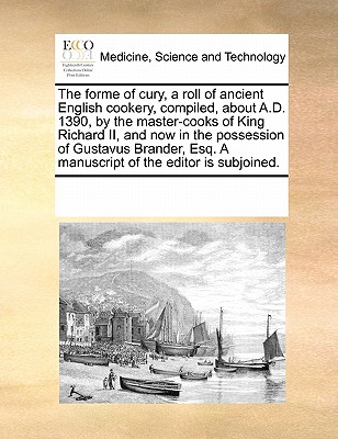 The forme of cury, a roll of ancient English cookery, compiled, about A.D. 1390, by the master-cooks of King Richard II, and now in the possession of ... Esq. A manuscript of the editor is subjoined. Image for The forme of cury, a roll of ancient English cookery, compiled, about A.D. 1390, by the master-cooks of King Richard II, and now in the possession of ... Esq. A manuscript of the editor is subjoined.