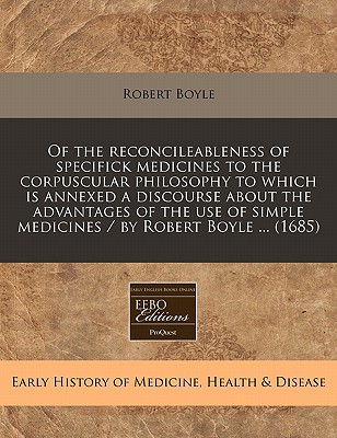 Of the reconcileableness of specifick medicines to the corpuscular philosophy to which is annexed a discourse about the advantages of the use of simple medicines / by Robert Boyle . (1685)