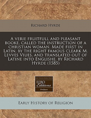 A verie fruitfull and pleasant booke, called the instruction of a christian woman. Made first in Latin, by the right famous cleark M. Levves Viues, . Latine into Englishe, by Richard Hyrde (1585)