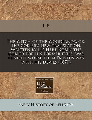 The witch of the woodlands: or, The cobler's new translation. Written by L.P. Here Robin the cobler for his former evils, was punisht worse then Faustus was with his devils (1670)
